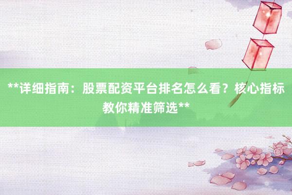 **详细指南：股票配资平台排名怎么看？核心指标教你精准筛选**