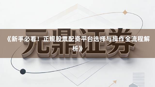 《新手必看！正规股票配资平台选择与操作全流程解析》