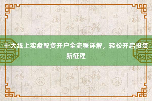 十大线上实盘配资开户全流程详解，轻松开启投资新征程