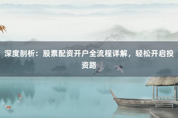 深度剖析：股票配资开户全流程详解，轻松开启投资路