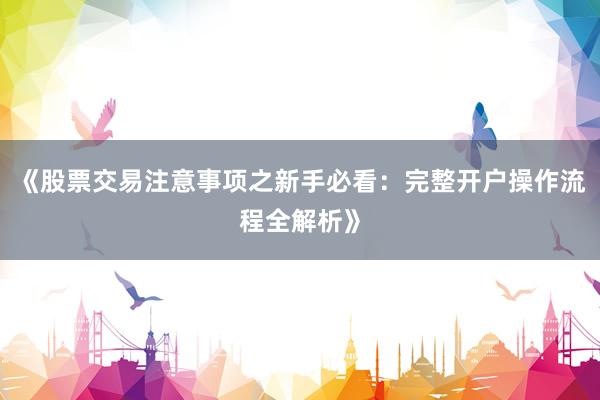 《股票交易注意事项之新手必看：完整开户操作流程全解析》