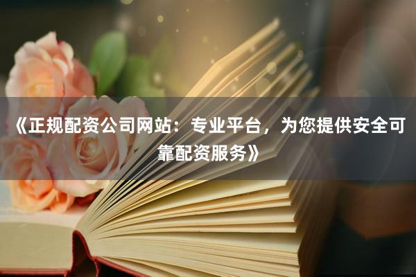 《正规配资公司网站：专业平台，为您提供安全可靠配资服务》