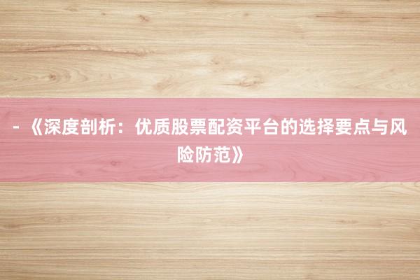 - 《深度剖析：优质股票配资平台的选择要点与风险防范》