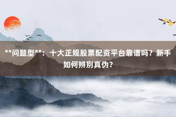 **问题型**：十大正规股票配资平台靠谱吗？新手如何辨别真伪？