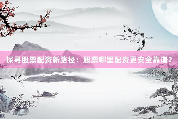 探寻股票配资新路径：股票哪里配资更安全靠谱？