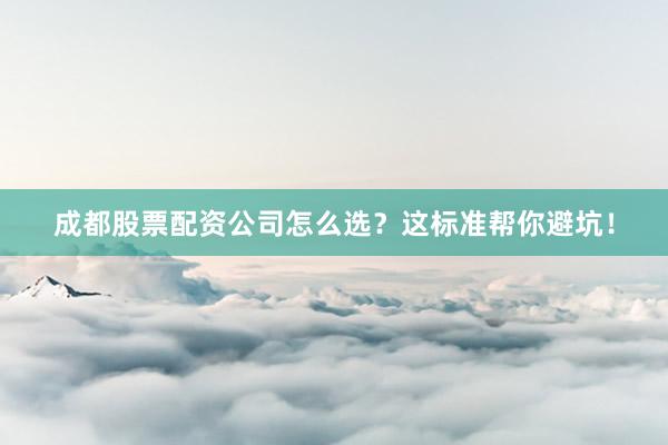 成都股票配资公司怎么选？这标准帮你避坑！