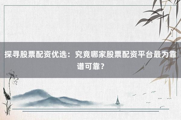 探寻股票配资优选：究竟哪家股票配资平台最为靠谱可靠？