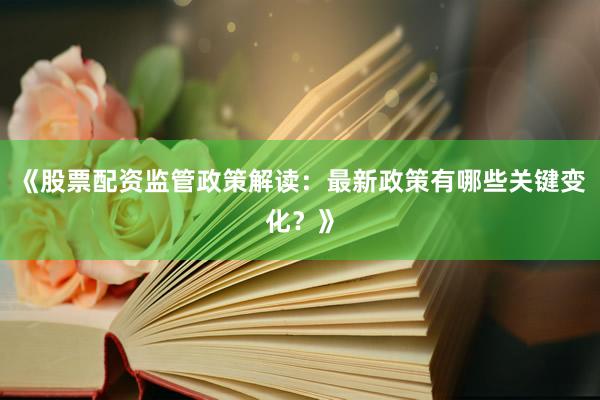 《股票配资监管政策解读：最新政策有哪些关键变化？》