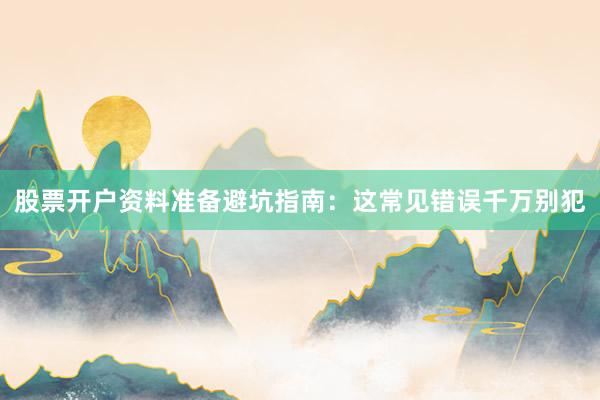 股票开户资料准备避坑指南：这常见错误千万别犯