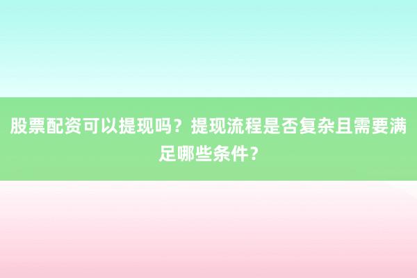 股票配资可以提现吗？提现流程是否复杂且需要满足哪些条件？
