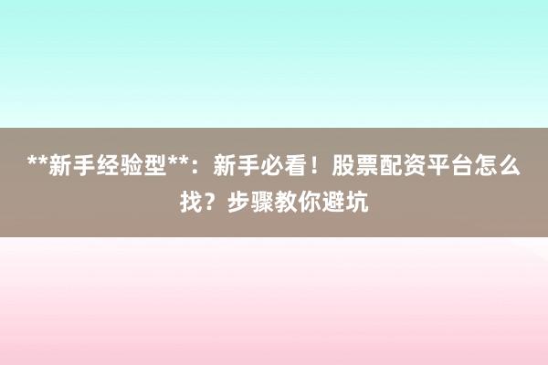 **新手经验型**：新手必看！股票配资平台怎么找？步骤教你避坑
