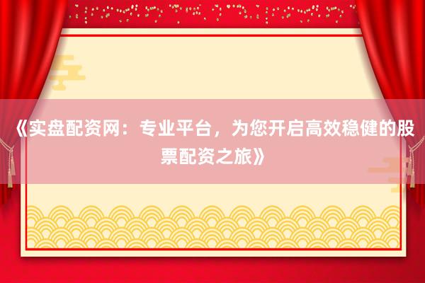 《实盘配资网：专业平台，为您开启高效稳健的股票配资之旅》