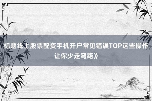 标题线上股票配资手机开户常见错误TOP这些操作让你少走弯路》