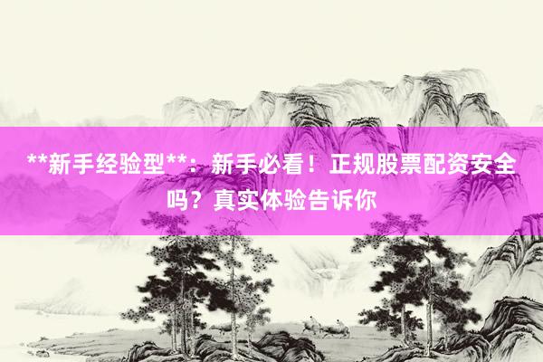 **新手经验型**：新手必看！正规股票配资安全吗？真实体验告诉你