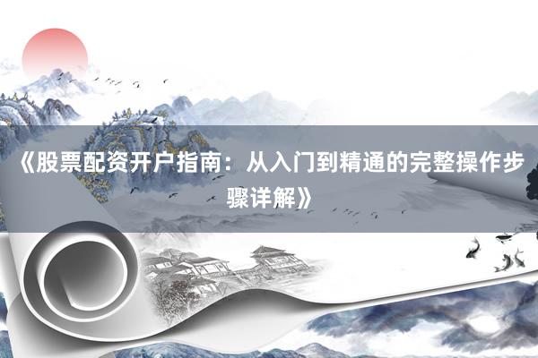 《股票配资开户指南：从入门到精通的完整操作步骤详解》