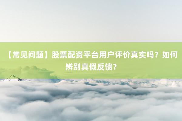 【常见问题】股票配资平台用户评价真实吗？如何辨别真假反馈？