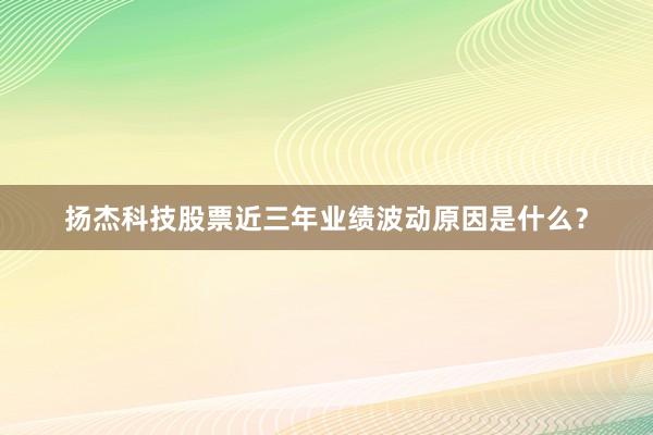 扬杰科技股票近三年业绩波动原因是什么？