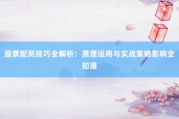 股票配资技巧全解析：原理运用与实战策略影响全知道