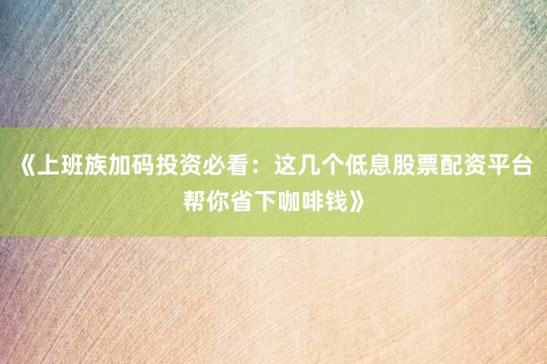 《上班族加码投资必看：这几个低息股票配资平台帮你省下咖啡钱》