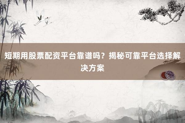 短期用股票配资平台靠谱吗？揭秘可靠平台选择解决方案