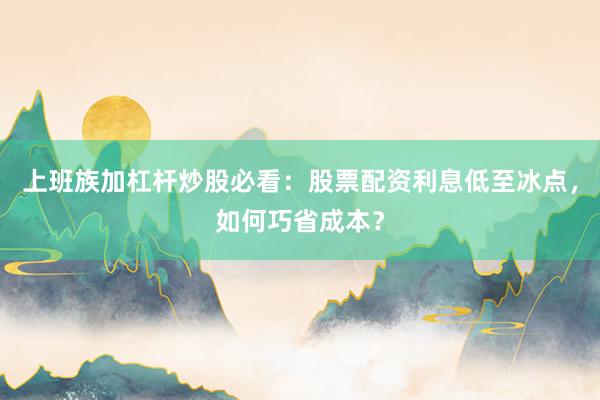 上班族加杠杆炒股必看：股票配资利息低至冰点，如何巧省成本？