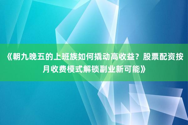 《朝九晚五的上班族如何撬动高收益？股票配资按月收费模式解锁副业新可能》