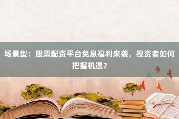 场景型：股票配资平台免息福利来袭，投资者如何把握机遇？