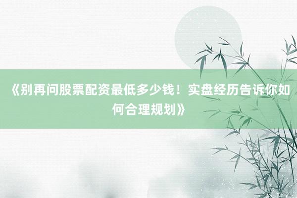 《别再问股票配资最低多少钱！实盘经历告诉你如何合理规划》