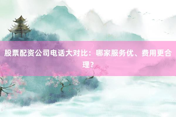 股票配资公司电话大对比：哪家服务优、费用更合理？