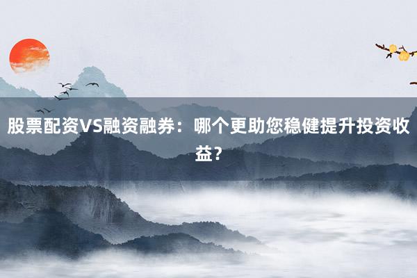 股票配资VS融资融券：哪个更助您稳健提升投资收益？