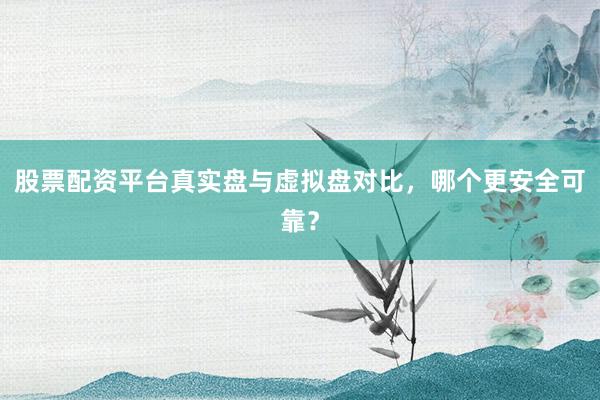 股票配资平台真实盘与虚拟盘对比，哪个更安全可靠？