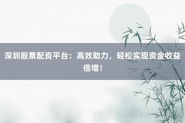 深圳股票配资平台：高效助力，轻松实现资金收益倍增！