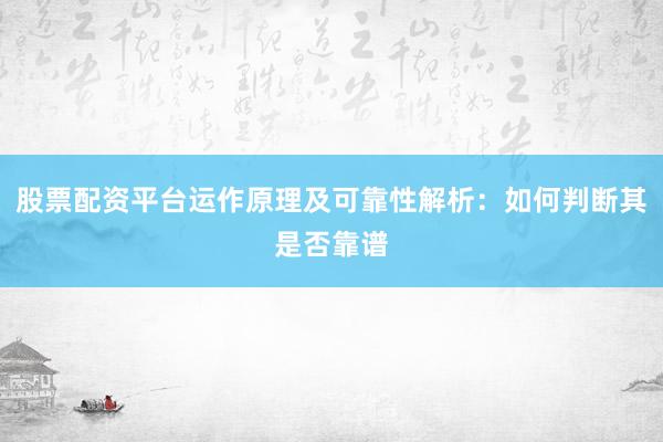 股票配资平台运作原理及可靠性解析：如何判断其是否靠谱