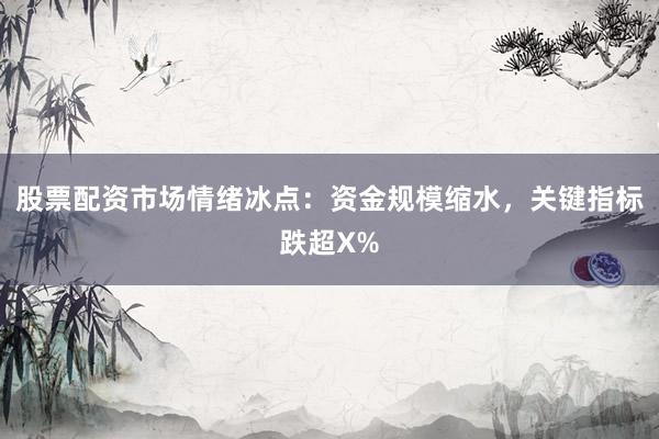 股票配资市场情绪冰点：资金规模缩水，关键指标跌超X%
