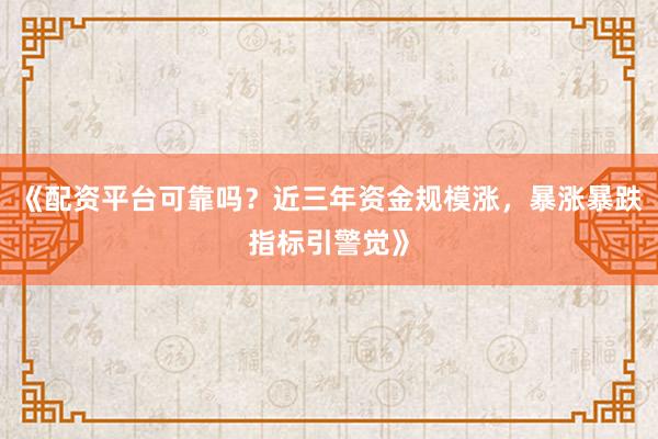 《配资平台可靠吗？近三年资金规模涨，暴涨暴跌指标引警觉》