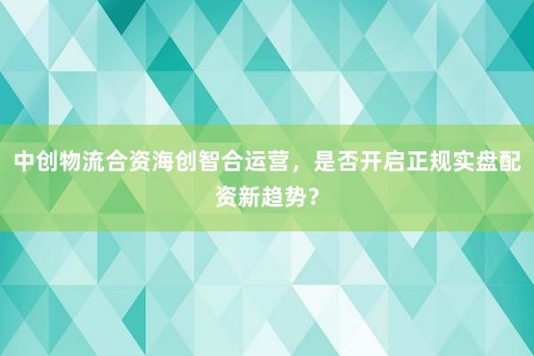 中创物流合资海创智合运营，是否开启正规实盘配资新趋势？