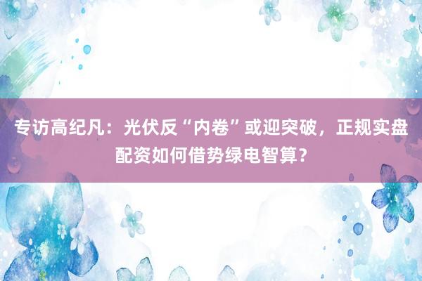 专访高纪凡：光伏反“内卷”或迎突破，正规实盘配资如何借势绿电智算？