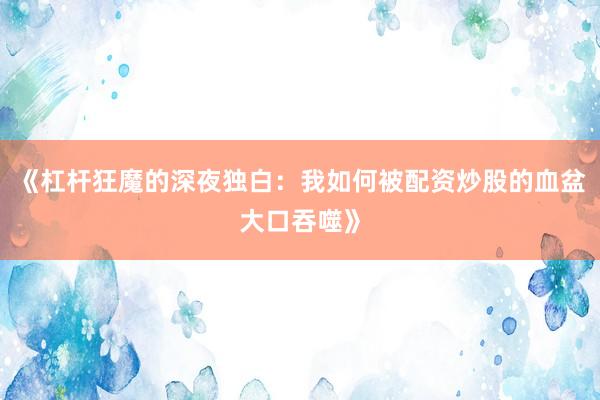《杠杆狂魔的深夜独白：我如何被配资炒股的血盆大口吞噬》