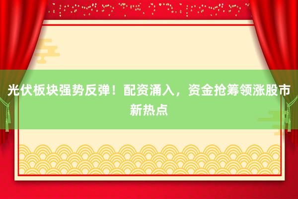 光伏板块强势反弹！配资涌入，资金抢筹领涨股市新热点