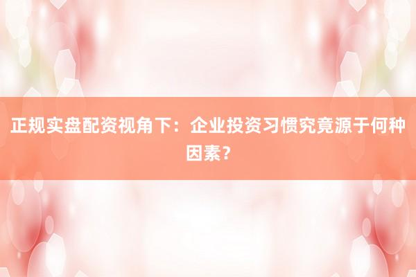 正规实盘配资视角下：企业投资习惯究竟源于何种因素？