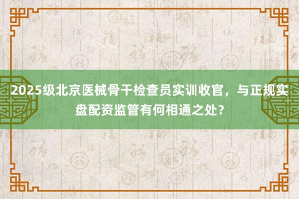2025级北京医械骨干检查员实训收官，与正规实盘配资监管有何相通之处？