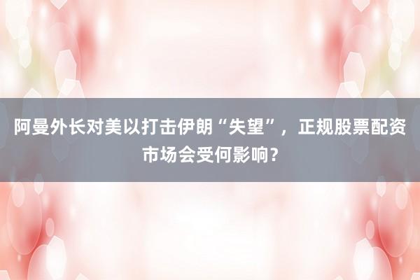 阿曼外长对美以打击伊朗“失望”，正规股票配资市场会受何影响？