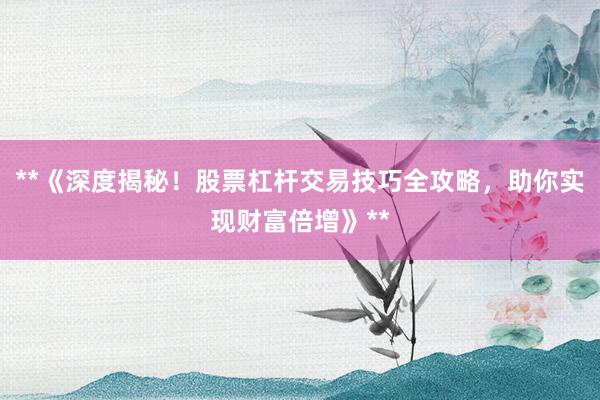 **《深度揭秘！股票杠杆交易技巧全攻略，助你实现财富倍增》**