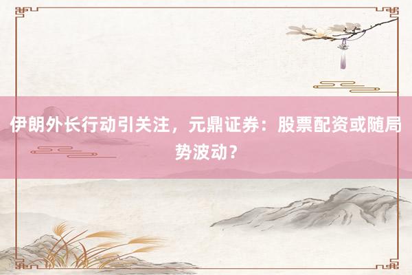 伊朗外长行动引关注，元鼎证券：股票配资或随局势波动？