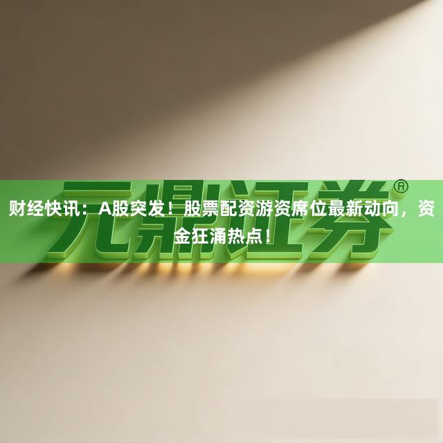 财经快讯：A股突发！股票配资游资席位最新动向，资金狂涌热点！