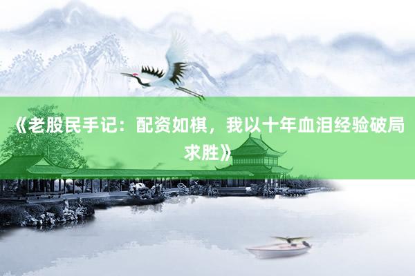 《老股民手记：配资如棋，我以十年血泪经验破局求胜》