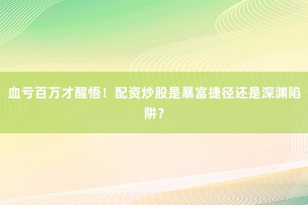 血亏百万才醒悟！配资炒股是暴富捷径还是深渊陷阱？