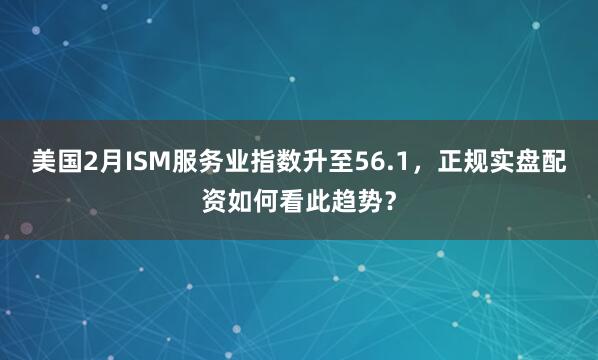 美国2月ISM服务业指数升至56.1，正规实盘配资如何看此趋势？
