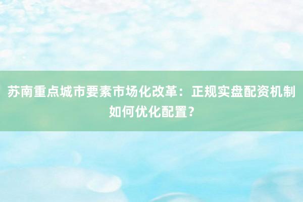 苏南重点城市要素市场化改革：正规实盘配资机制如何优化配置？