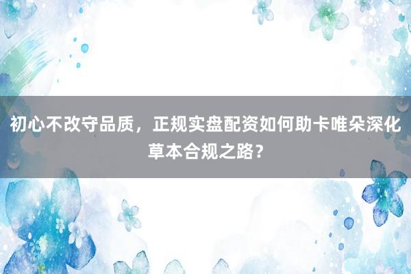 初心不改守品质，正规实盘配资如何助卡唯朵深化草本合规之路？